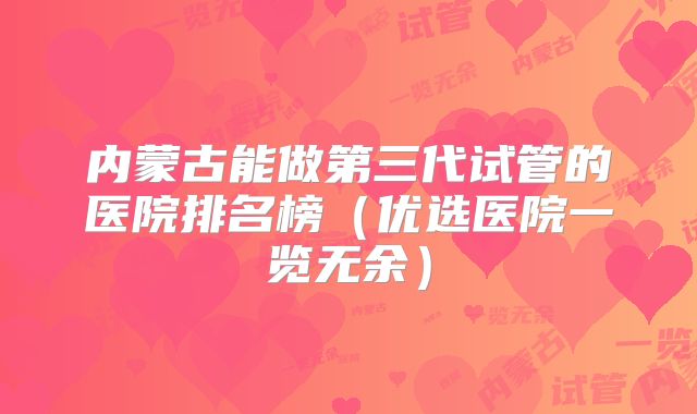 内蒙古能做第三代试管的医院排名榜(优选医院一览无余)
