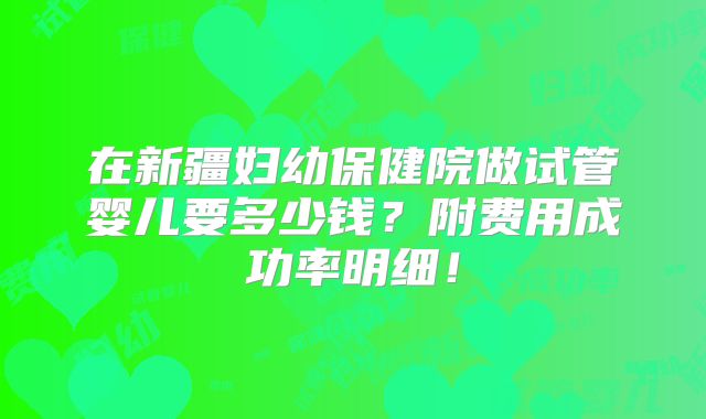 在新疆妇幼保健院做试管婴儿要多少钱？附费用成功率明细！