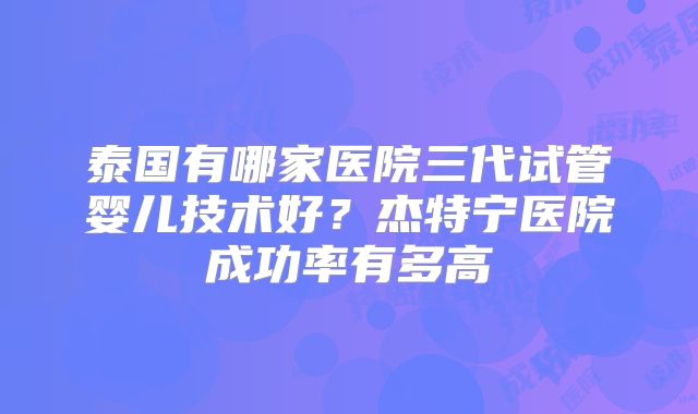 泰国有哪家医院三代试管婴儿技术好?杰特宁医院成功率有多高