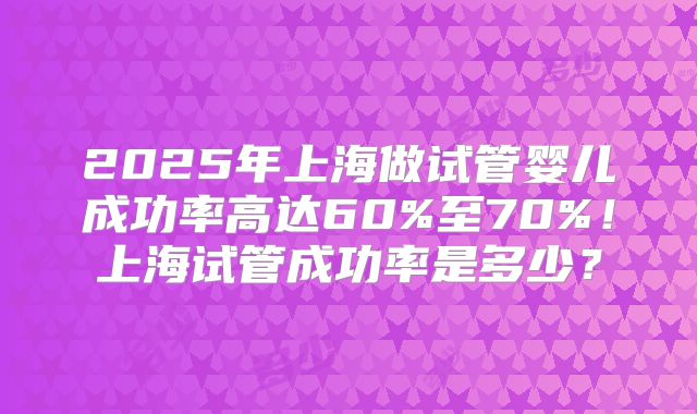2025年上海做试管婴儿成功率高达60%至70%!上海试管成功率是多少?