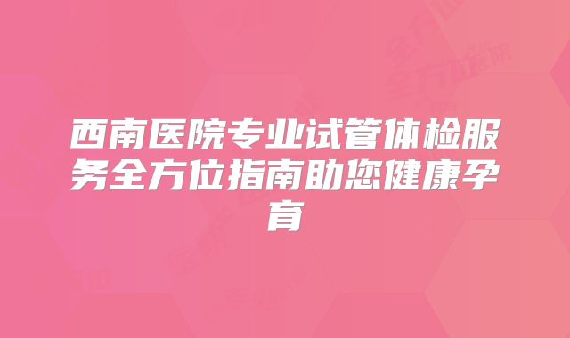 西南医院专业试管体检服务全方位指南助您健康孕育