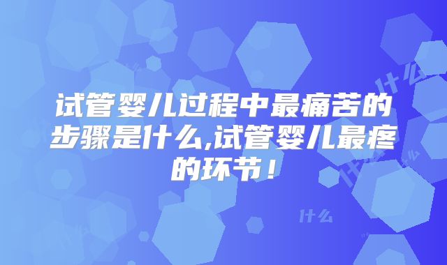 试管婴儿过程中最痛苦的步骤是什么,试管婴儿最疼的环节!