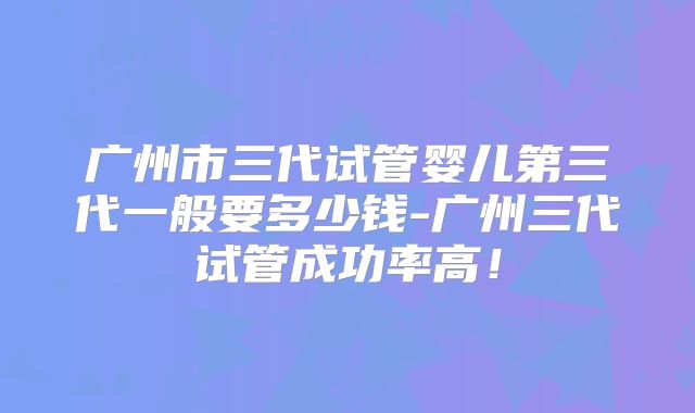 广州市三代试管婴儿第三代一般要多少钱-广州三代试管成功率高！