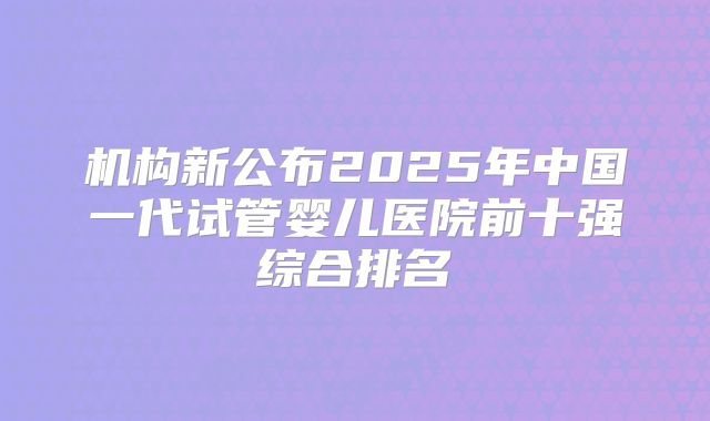 机构新公布2025年中国一代试管婴儿医院前十强综合排名