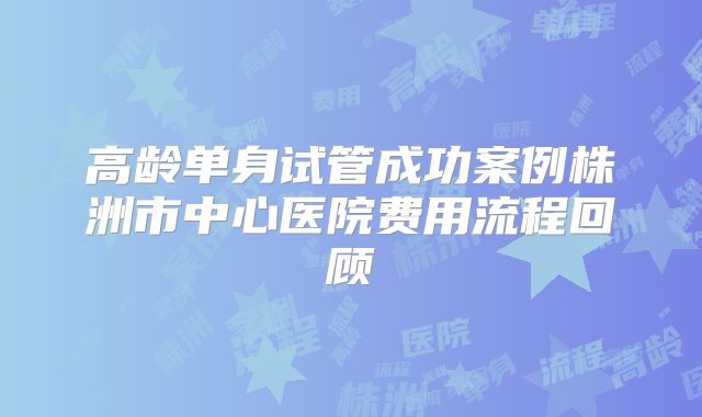 高龄单身试管成功案例株洲市中心医院费用流程回顾