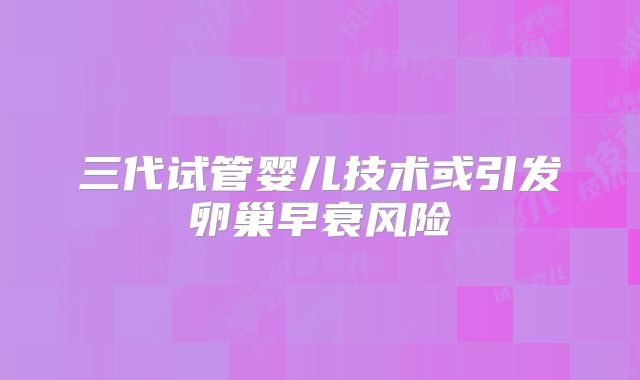 三代试管婴儿技术或引发卵巢早衰风险