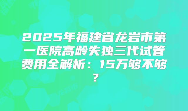 2025年福建省龙岩市第一医院高龄失独三代试管费用全解析：15万够不够？