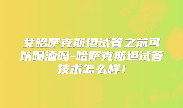 女哈萨克斯坦试管之前可以喝酒吗-哈萨克斯坦试管技术怎么样！