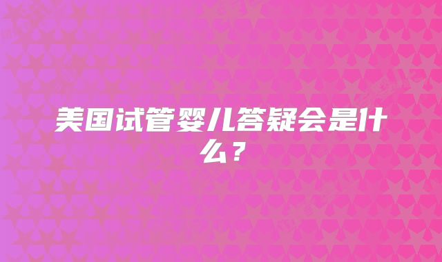 美国试管婴儿答疑会是什么?
