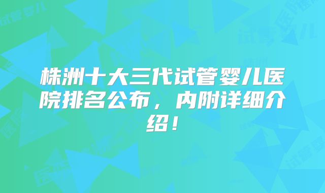 株洲十大三代试管婴儿医院排名公布，内附详细介绍！