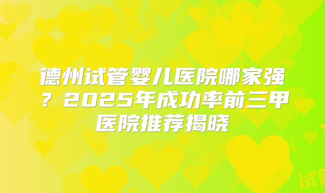 德州试管婴儿医院哪家强?2025年成功率前三甲医院推荐揭晓
