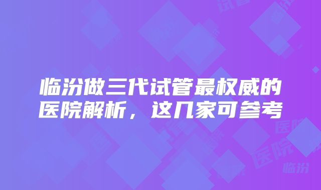 临汾做三代试管最权威的医院解析,这几家可参考