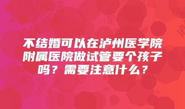 不结婚可以在泸州医学院附属医院做试管要个孩子吗?需要注意什么?