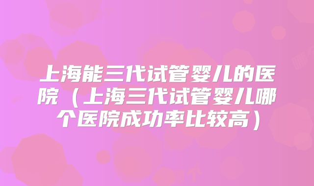 上海能三代试管婴儿的医院(上海三代试管婴儿哪个医院成功率比较高)