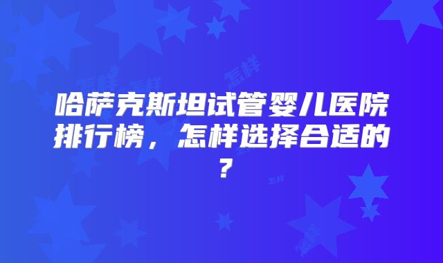 哈萨克斯坦试管婴儿医院排行榜,怎样选择合适的?