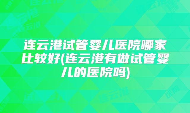 连云港试管婴儿医院哪家比较好(连云港有做试管婴儿的医院吗)