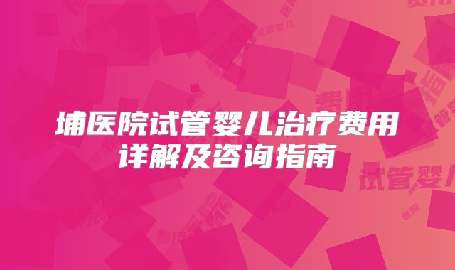 埔医院试管婴儿治疗费用详解及咨询指南
