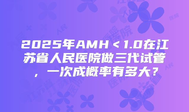 2025年AMH＜1.0在江苏省人民医院做三代试管，一次成概率有多大？