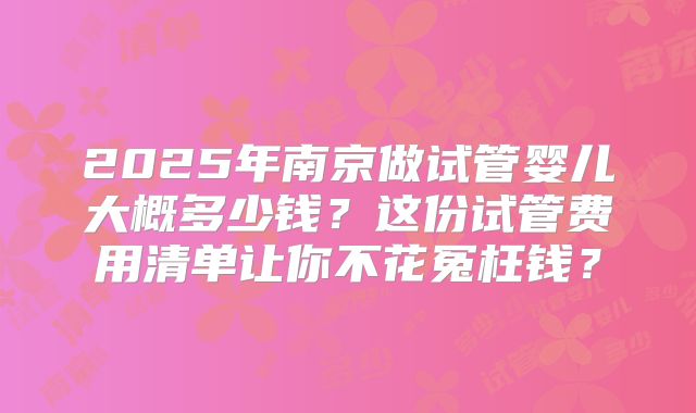 2025年南京做试管婴儿大概多少钱?这份试管费用清单让你不花冤枉钱?
