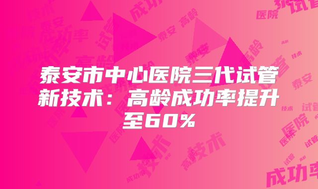 泰安市中心医院三代试管新技术:高龄成功率提升至60%