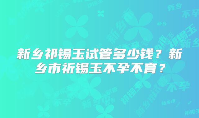 新乡祁锡玉试管多少钱?新乡市祈锡玉不孕不育?