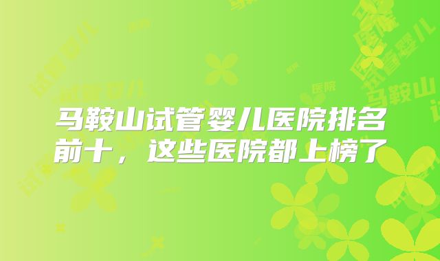 马鞍山试管婴儿医院排名前十,这些医院都上榜了