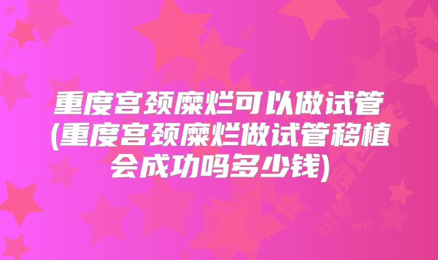 重度宫颈糜烂可以做试管(重度宫颈糜烂做试管移植会成功吗多少钱)