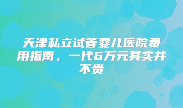 天津私立试管婴儿医院费用指南，一代6万元其实并不贵