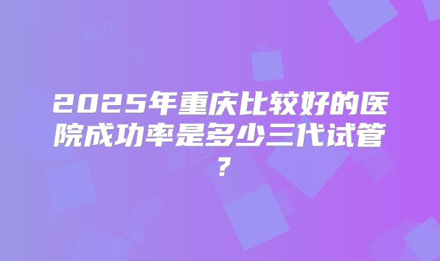 2025年重庆比较好的医院成功率是多少三代试管？