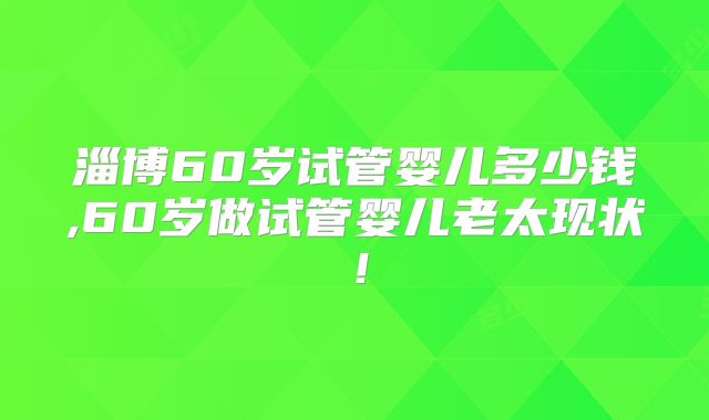 淄博60岁试管婴儿多少钱,60岁做试管婴儿老太现状!