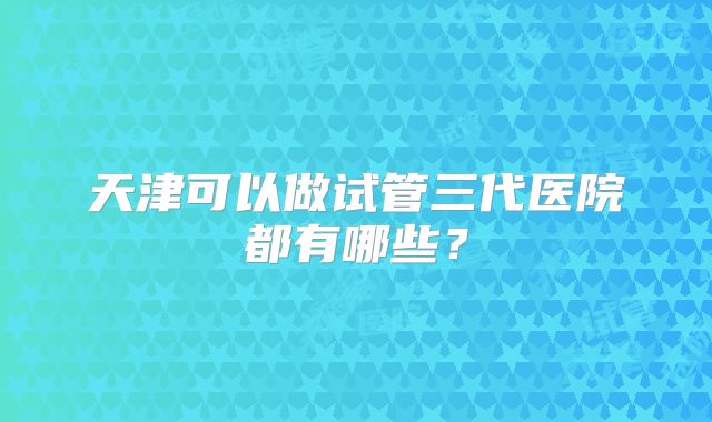 天津可以做试管三代医院都有哪些?