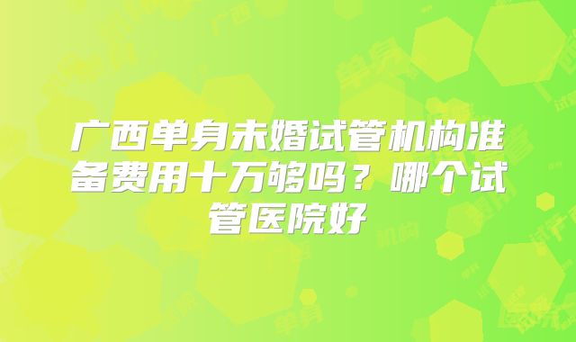 广西单身未婚试管机构准备费用十万够吗?哪个试管医院好