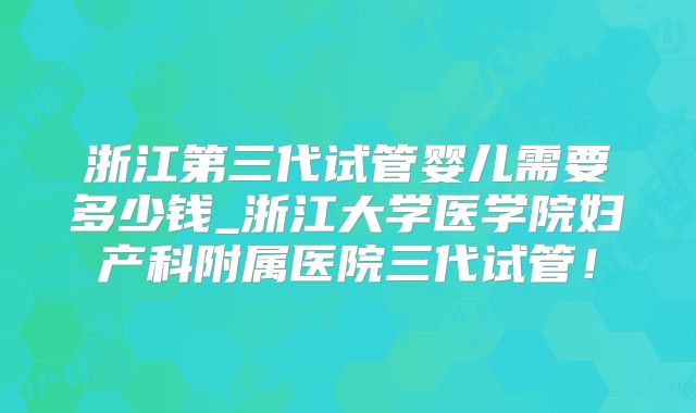 浙江第三代试管婴儿需要多少钱_浙江大学医学院妇产科附属医院三代试管！
