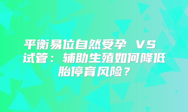 平衡易位自然受孕 VS 试管:辅助生殖如何降低胎停育风险?