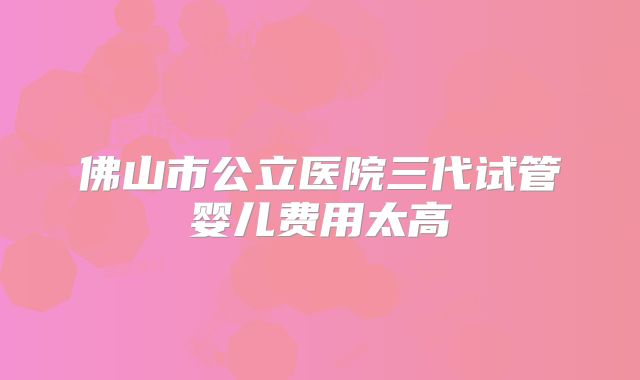 佛山市公立医院三代试管婴儿费用太高