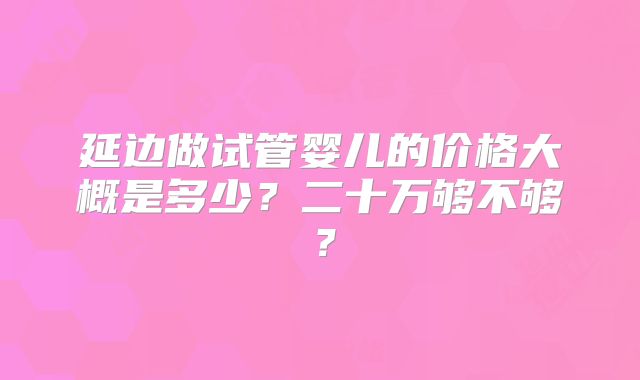 延边做试管婴儿的价格大概是多少?二十万够不够?