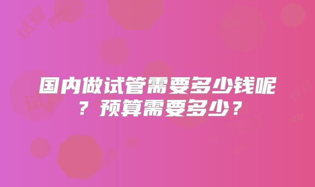 国内做试管需要多少钱呢?预算需要多少?