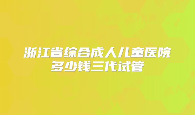 浙江省综合成人儿童医院多少钱三代试管
