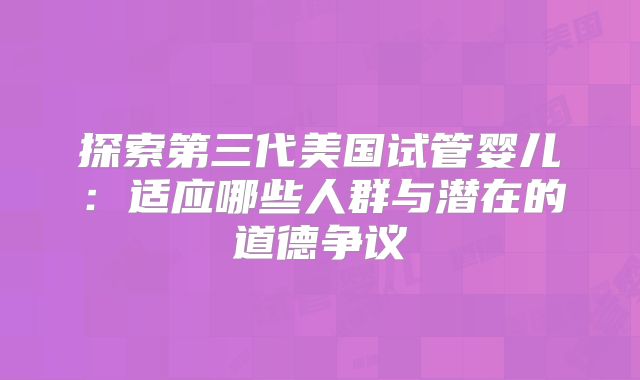 探索第三代美国试管婴儿:适应哪些人群与潜在的道德争议