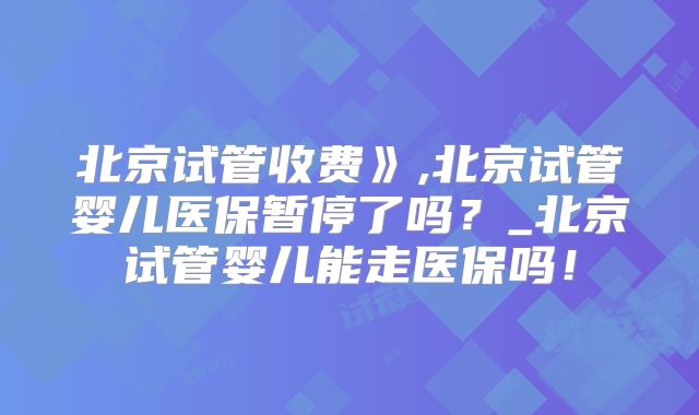 北京试管收费》,北京试管婴儿医保暂停了吗?_北京试管婴儿能走医保吗!