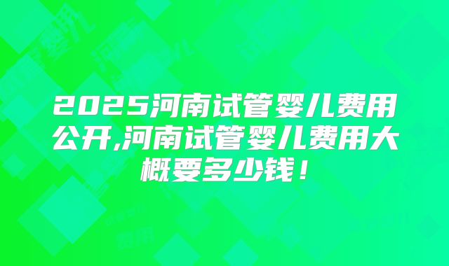 2025河南试管婴儿费用公开,河南试管婴儿费用大概要多少钱!