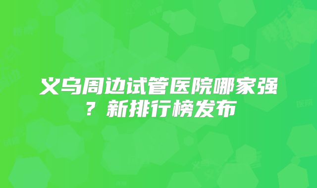 义乌周边试管医院哪家强?新排行榜发布
