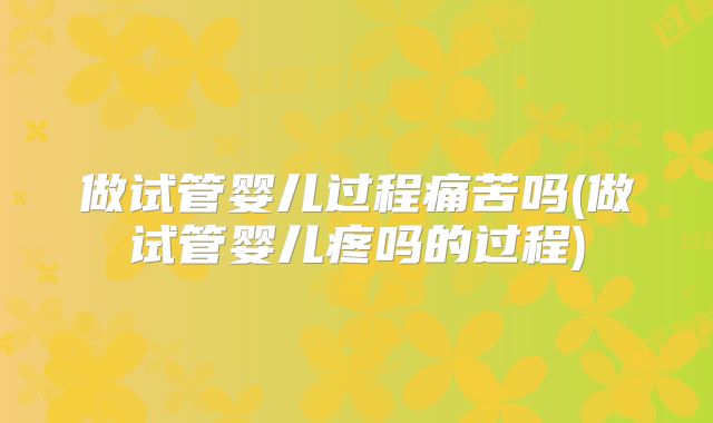 做试管婴儿过程痛苦吗(做试管婴儿疼吗的过程)