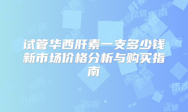试管华西肝素一支多少钱新市场价格分析与购买指南