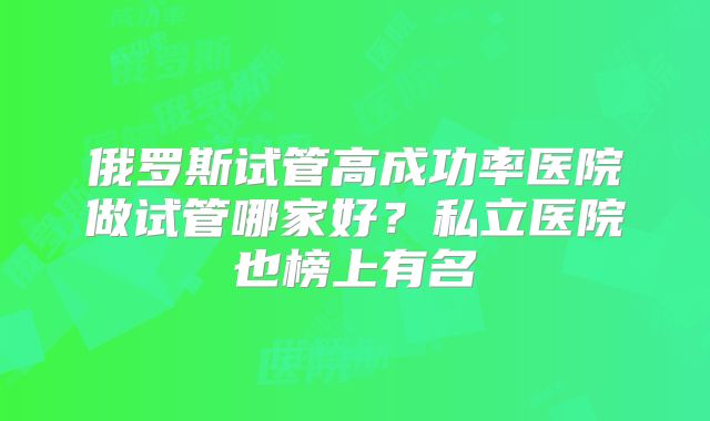 俄罗斯试管高成功率医院做试管哪家好?私立医院也榜上有名