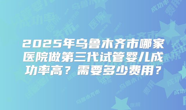 2025年乌鲁木齐市哪家医院做第三代试管婴儿成功率高？需要多少费用？