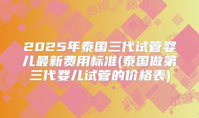 2025年泰国三代试管婴儿最新费用标准(泰国做第三代婴儿试管的价格表)