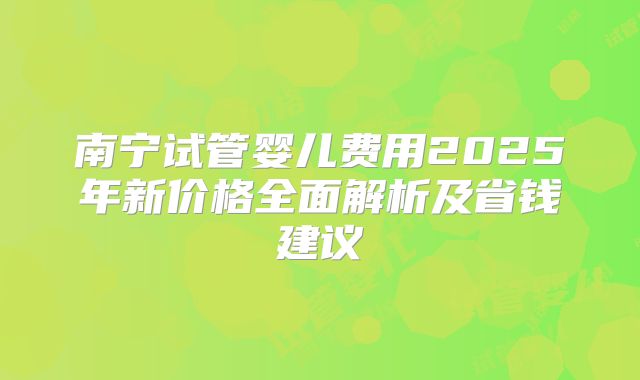 南宁试管婴儿费用2025年新价格全面解析及省钱建议