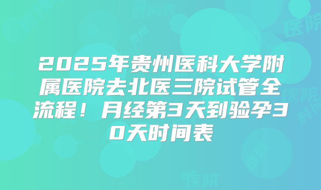 2025年贵州医科大学附属医院去北医三院试管全流程!月经第3天到验孕30天时间表