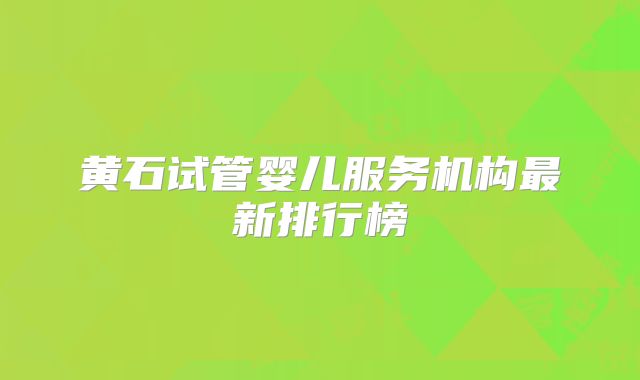 黄石试管婴儿服务机构最新排行榜